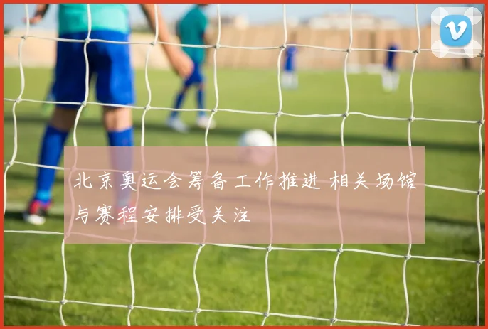 北京奥运会筹备工作推进 相关场馆与赛程安排受关注