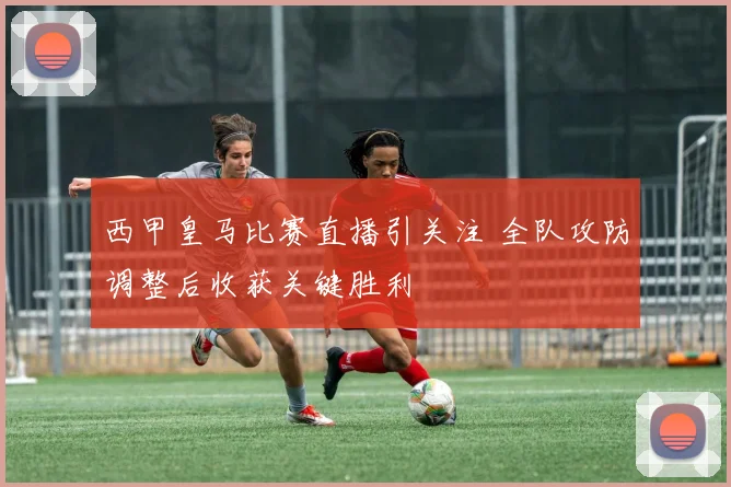 西甲皇马比赛直播引关注 全队攻防调整后收获关键胜利