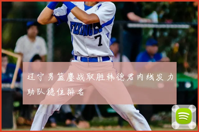 辽宁男篮鏖战取胜韩德君内线发力助队稳住排名