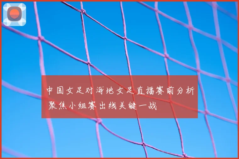 中国女足对海地女足直播赛前分析 聚焦小组赛出线关键一战