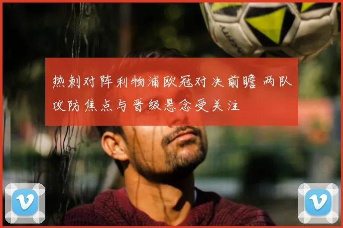 热刺对阵利物浦欧冠对决前瞻 两队攻防焦点与晋级悬念受关注