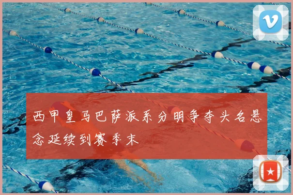 西甲皇马巴萨派系分明争夺头名悬念延续到赛季末