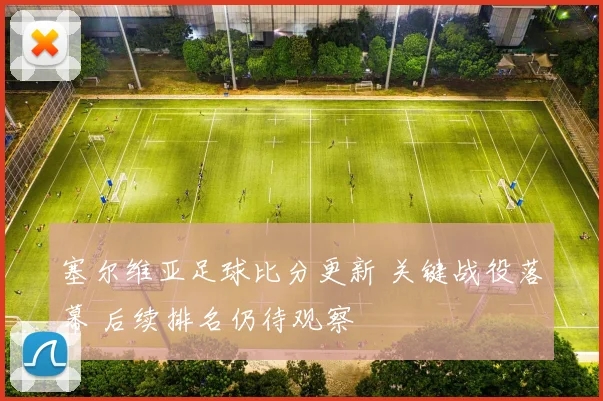 塞尔维亚足球比分更新 关键战役落幕 后续排名仍待观察