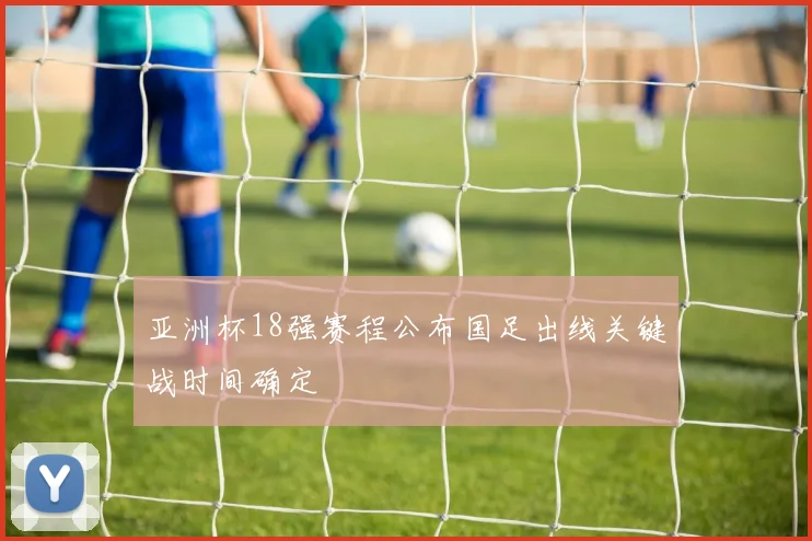亚洲杯18强赛程公布国足出线关键战时间确定