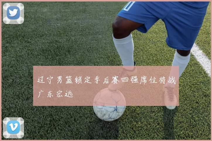 辽宁男篮锁定季后赛四强席位将战广东宏远