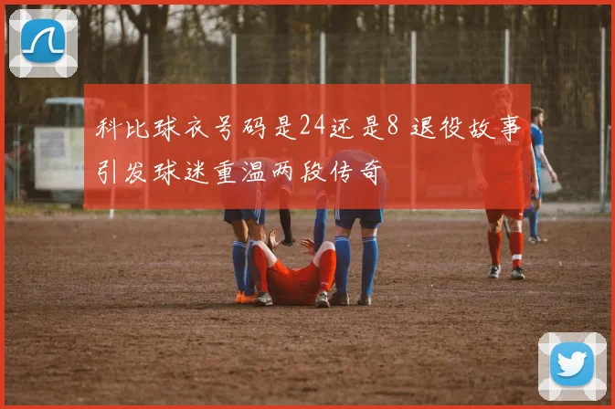 科比球衣号码是24还是8 退役故事引发球迷重温两段传奇