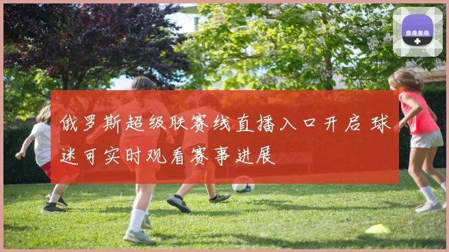 俄罗斯超级联赛线直播入口开启 球迷可实时观看赛事进展