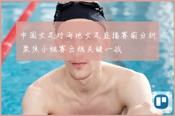 中国女足对海地女足直播赛前分析 聚焦小组赛出线关键一战